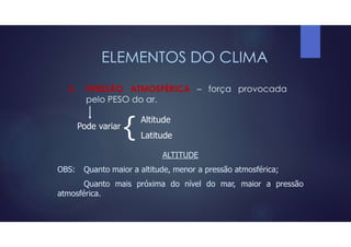 ELEMENTOS DO CLIMA
3. PRESSÃO ATMOSFÉRICA – força provocada
pelo PESO do ar.
Pode variar
{ Altitude
Latitude
ALTITUDE
OBS: Quanto maior a altitude, menor a pressão atmosférica;
Quanto mais próxima do nível do mar, maior a pressão
atmosférica.
 