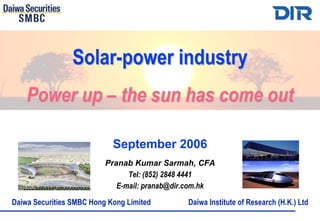 Solar-power industry
    Power up – the sun has come out

                            September 2006
                          Pranab Kumar Sarmah, CFA
                                Tel: (852) 2848 4441
                             E-mail: pranab@dir.com.hk
Daiwa Securities SMBC Hong Kong Limited        Daiwa Institute of Research (H.K.) Ltd