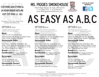 cater                                                  MS. PIGGIES SMOKEHOUSE
                                                                                                                                                                  Visit us at these
                                                                                                                                                                      webpages
Catering Questions &

  ing
                                                               10612 Page Avenue, St. Louis, MO 63132
                                                                  P: 314.428.7776 F: 314.428.2677
24 Hour Order Hotline                                               www.MsPiggiesSmokehouse.com



 menu                                            As Easy as A, B, C
 1.877.727.9246 ext. 303




     ABC
For groups of 10 or more, simply choose
     the option that’s best for you...


Option A $9.99                                                  Option B $12.99                                                      Option C $15.99
A perfect meal for busy doctors,                                Did you know that this is the perfect                                You should only choose this option
students and corporate-types                                    option for picnics and family reunions?                              if you really want to impress your guests!
Meat                                                            Meat                                                                 Meat
Select from (2) hickory smoked meats:                           Select from (3) hickory smoked meats:                                Select from (4) hickory smoked meats
Pulled Pork/Beef, Ribs, Rib Tips, Shredded Chicken,             Pulled Pork/Beef, Ribs, Rib Tips, Shredded Chicken,                  Pulled Pork /Beef, Ribs, Rib Tips, Shredded
Turkey, Chicken Quarters, Pork Steaks                           Turkey, Chicken Quarters, Pork Steaks                                Chicken, Turkey, Chicken Quarters, Pork Steaks
Homemade Sides                                                  Homemade Sides                                                       Homemade Sides
Choose (2) from...                                              Choose (3) from...                                                   Choose (4) from
Baked Beans, Cole Slaw, Green Beans, Mix                        Baked Beans , Cole Slaw, Green Beans, Mix                            Baked Beans, Cole Slaw, Green Beans, Mix
Greens, Potato Salad, Mashed Potatoes & Gravy,                  Greens, Potato Salad, Mashed Potatoes & Gravy,                       Greens, Potato Salad, Mashed Potatoes & Gravy,
Ms. Piggies Sweet Corn or Buttered Corn on the                  Ms. Piggies Sweet Corn or Buttered Corn on the                       Ms. Piggies Sweet Corn or Buttered Corn on the
Cob, Tossed Garden Fresh Salad                                  Cob , Tossed Garden Fresh Salad                                      Cob , Tossed Garden Fresh Salad
Bread Bakery Fresh Buns                                         Bread Bakery Fresh Buns                                              Bread Bakery Fresh Buns
Condiments Ms. Piggies Smokehouse                               Condiments Ms. Piggies Smokehouse                                    Condiments Ms. Piggies Smokehouse
                     Original BBQ Sauce                                                Original BBQ Sauce                                                   Original BBQ Sauce
Beverages                                                       Beverages                                                            Beverages
Select (2)                                                      Select (2)                                                           Select (2)
Iced Tea or Lemonade and                                        Iced Tea or Lemonade and                                             Iced Tea or Lemonade and
Canned Sodas , Bottled Water                                    Canned Sodas, Bottled Water                                          Canned Sodas , Bottled Water
Homemade Dessert                                                Homemade Dessert                                                     Homemade Dessert
Select either Pecan Pie, or Cookies                             Select (2)                                                           Select (2)
                                                                Pecan Pie, Sweet Potato Pie, or Cookies                              Pecan Pie , Sweet Potato Pie ,
                                                                                                                                     Buttermilk Pie or Cookies

                                                                                        Pricing & Terms
                          A deposit of 50% is required to confirm your event date. Payment in full based on your final guests count is required two days prior to the event.
                                                  72 hours notice is required for all changes or cancellations. All prices exclude tax and gratuity.
                                                                            Delivery charge and set up fees may apply.
 