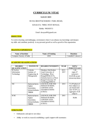 CURRICULUM VITAE
SAYAN DEY
88/10A BHATTACHARJEE PARA ROAD,
KOLKATA- 700063, WEST BENGAL
Mobile: 9903830713
Email: desayan89@gmail.com
OBJECTIVE:
To work in learning and challenging environment where I can enhance my knowledge and sharpen
my skills and contribute positively to my personal growth as well as growth of the organization.
TRAINING EXPERIENCE:
Name of Institute Name of Training Duration
Computer Society of India J2EE 1 month(12 classes)
ACADEMIC QUALIFICATIONS:
DEGREE/
QUALIFICATION
INSTITUTE BOARD/UNIVERSITY YEAR SGPA/
PERCENTAGE
B.Tech in
Information
Technology
Calcutta
Institute of
Engineering &
Management
Maulana Abul Kalam
Azad University of
Technology, West
Bengal(MAKAUT),
formerly known as West
Bengal University Of
Technology(WBUT)
2013-
2017
7.49
(upto 6th
semester)
Or 67.4% as per
University Rules
ISC National Gems
Higher
Secondary
School,Kolkata-
700034
COUNCIL FOR THE
INDIAN SCHOOL
CERTIFICATES
EXAMINATIONS
(CISCE)
2013 71.25%(best of
four subjects as
per board rule)
and 65.83% as
aggregate of all
subjects
ICSE National Gems
Higher
Secondary
School,Kolkata-
700034
COUNCIL FOR THE
INDIAN SCHOOL
CERTIFICATES
EXAMINATIONS
(CISCE)
201176.8%,m
76.6%
STRENGTHS:
• Enthusiastic and open to new ideas
• Ability to work in a team & establishing a quick rapport with teammates
 