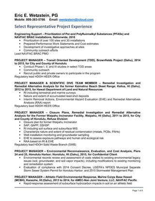 Page 1 of 6
Eric E. Wetzstein, PG
Mobile: 808-383-5766 Email: ewetzstein@icloud.com
Select Representative Project Experience       
Engineering Support – Prioritization of Per-and Polyfluoroalkyl Substances (PFASs) and
NAVFAC BRAC Installations, Nationwide, 2016
 Prioritization of over 100 sites and 30 installations
 Prepared Performance Work Statements and Cost estimates
 Development of investigative approaches at sites
 Community outreach efforts
Lead NAVFAC BRAC PMO
PROJECT MANAGER – Transit Oriented Development (TOD), Brownfields Project (Oahu), 2014
to 2015, for City and County of Honolulu
 Conduct Phase I, II, and III studies in select TOD areas
 Community outreach
 Recruit public and private owners to participate in the program
Regulatory lead HDOH HEER Office
PROJECT MANAGER & SCIENTIFIC DIVE TEAM MEMBER – Remedial Investigation and
Remedial Alternative Analysis for the former Kaimalino Beach Skeet Range; Kailua, HI (Oahu),
2012 to 2015, for Hawaii Department of Land and Natural Resources
 RI including terrestrial and marine surveys
 Nature and extent of accumulated lead-shot deposits
 Interim Removal Actions, Environmental Hazard Evaluation (EHE) and Remedial Alternatives
Analysis (RAA) report
Regulatory lead HDOH HEER Office
PROJECT MANAGER – Closure Plans, Remedial Investigation and Remedial Alternative
Analysis for the Former Waipahu Incinerator Facility, Waipahu, HI (Oahu), 2011 to 2015, for City
and County of Honolulu, Refuse Division
 Closure plan for former Waipahu Incinerator
 SAP, QAPP, SSHSP
 RI including soil surface and subsurface MIS
 Characterize nature and extent of residual contamination (metals, PCBs, PAHs)
 Well installation monitoring and groundwater sampling
 EHE to assess exposure pathways and human and ecological risk
 RAA based on RI & EHE
Regulatory lead HDOH Solid Waste Branch (SWB)
PROJECT MANAGER – Environmental Reconnaissance, Evaluation, and Cost Analysis, Piers
24 and 25, Honolulu Harbor; Honolulu, HI (Oahu), 2015, for Confidential Client
 Environmental records review and assessment of costs related to existing environmental legacy
issues (soil, groundwater, and soil vapor impacts), including modifications to existing monitoring
and remediation system
 Evaluation of compliance with 2014 Consent Decree, USEPA’s NPDES Municipal Separate
Storm Sewer System Permit for Honolulu Harbor, and 2015 Stormwater Management Plan
PROJECT MANAGER – Athletic Field Environmental Response, Marine Corps Base Hawaii
(MCBH), Kaneohe, HI (Oahu), 2013 to 2014, for AMEC-Nan Joint Venture, LLC, NAVFAC Pacific
 Rapid-response assessment of subsurface hydrocarbon impacts in soil on an athletic field
 