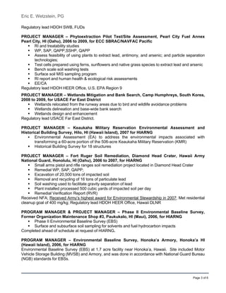 Eric E. Wetzstein, PG
Page 3 of 6
Regulatory lead HDOH SWB, FUDs
PROJECT MANAGER – Phytoextraction Pilot Test/Site Assessment, Pearl City Fuel Annex
Pearl City, HI (Oahu), 2006 to 2009, for ECC SBRAC/NAVFAC Pacific
 RI and treatability studies
 WP, SAP, QAPP,SSHP, QAPP
 Assess feasibility of using plants to extract lead, antimony, and arsenic; and particle separation
technologies;
 Test cells prepared using ferns, sunflowers and native grass species to extract lead and arsenic
 Bench scale soil washing tests
 Surface soil MIS sampling program
 RI report and human health & ecological risk assessments
 EE/CA
Regulatory lead HDOH HEER Office, U.S. EPA Region 9
PROJECT MANAGER – Wetlands Mitigation and Bank Search, Camp Humphreys, South Korea,
2008 to 2009, for USACE Far East District
 Wetlands relocated from the runway areas due to bird and wildlife avoidance problems
 Wetlands delineation and base-wide bank search
 Wetlands design and enhancement
Regulatory lead USACE Far East District.
PROJECT MANAGER – Keaukaha Military Reservation Environmental Assessment and
Historical Building Survey, Hilo, HI (Hawaii Island), 2007 for HIARNG
 Environmental Assessment (EA) to address the environmental impacts associated with
transforming a 60-acre portion of the 506-acre Keaukaha Military Reservation (KMR)
 Historical Building Survey for 18 structures
PROJECT MANAGER – Fort Ruger Soil Remediation, Diamond Head Crater, Hawaii Army
National Guard, Honolulu, HI (Oahu), 2006 to 2007, for HIARNG
 Small arms pistol and rifle ranges soil remediation project located in Diamond Head Crater
 Remedial WP, SAP, QAPP;
 Excavation of 20,500 tons of impacted soil
 Removal and recycling of 16 tons of particulate lead
 Soil washing used to facilitate gravity separation of lead
 Plant installed processed 500 cubic yards of impacted soil per day
 Remedial Verification Report (RVR)
Received NFA; Received Army’s highest award for Environmental Stewardship in 2007; Met residential
cleanup goal of 400 mg/kg; Regulatory lead HDOH HEER Office, Hawaii DLNR
PROGRAM MANAGER & PROJECT MANAGER – Phase II Environmental Baseline Survey,
Former Organization Maintenance Shop #3, Paukukalo, HI (Maui), 2006, for HIARNG
 Phase II Environmental Baseline Survey (EBS)
 Surface and subsurface soil sampling for solvents and fuel hydrocarbon impacts
Completed ahead of schedule at request of HIARNG.
PROGRAM MANAGER – Environmental Baseline Survey, Honoka’a Armory, Honoka’a HI
(Hawaii Island), 2006, for HIARNG
Environmental Baseline Survey (EBS) at 1.7 acre facility near Honoka’a, Hawaii. Site included Motor
Vehicle Storage Building (MVSB) and Armory, and was done in accordance with National Guard Bureau
(NGB) standards for EBSs.
 