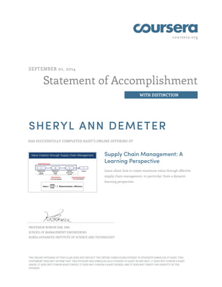 coursera.org
Statement of Accomplishment
WITH DISTINCTION
SEPTEMBER 01, 2014
SHERYL ANN DEMETER
HAS SUCCESSFULLY COMPLETED KAIST'S ONLINE OFFERING OF
Supply Chain Management: A
Learning Perspective
Learn about how to create maximum value through effective
supply chain management, in particular, from a dynamic
learning perspective.
PROFESSOR BOWON KIM, DBA
SCHOOL OF MANAGEMENT ENGINEERING
KOREA ADVANCED INSTITUTE OF SCIENCE AND TECHNOLOGY
THE ONLINE OFFERING OF THIS CLASS DOES NOT REFLECT THE ENTIRE CURRICULUM OFFERED TO STUDENTS ENROLLED AT KAIST. THIS
STATEMENT DOES NOT AFFIRM THAT THIS STUDENT WAS ENROLLED AS A STUDENT AT KAIST IN ANY WAY. IT DOES NOT CONFER A KAIST
GRADE; IT DOES NOT CONFER KAIST CREDIT; IT DOES NOT CONFER A KAIST DEGREE; AND IT DOES NOT VERIFY THE IDENTITY OF THE
STUDENT.
 