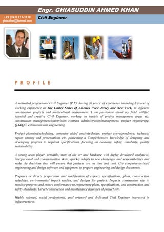 P R O F I L E
A motivated professional Civil Engineer (P.E), having 20 years’ of experience including 8 years’ of
working experience in The United States of America (New Jersey and New York) in different
construction projects and multicultural environment. I am passionate about my field, skillful,
talented and creative Civil Engineer, working on variety of project management areas viz.
construction management/supervision contract administration/management, project engineering,
QA&QC, estimation/cost engineering.
Project planning/scheduling, computer aided analysis/design, project correspondence, technical
report writing and presentations etc. possessing a Comprehensive knowledge of designing and
developing projects to required specifications, focusing on economy, safety, reliability, quality
sustainability.
A strong team player, versatile, state of the art and hardcore with highly developed analytical,
interpersonal and communication skills, quickly adapts to new challenges and responsibilities and
make the decisions that will ensure that projects are on time and cost. Use computer-assisted
engineering and design software and equipment to prepare engineering and design documents.
Prepares or directs preparation and modification of reports, specifications, plans, construction
schedules, environmental impact studies, and designs for project. Inspects construction site to
monitor progress and ensure conformance to engineering plans, specifications, and construction and
safety standards. Direct construction and maintenance activities at project site.
Highly talented, social professional, goal oriented and dedicated Civil Engineer interested in
infrastructures.
Engr. GHIASUDDIN AHMED KHAN
+92 (345) 215-5158
ghiaskhan@hotmail.com
Civil Engineer
 