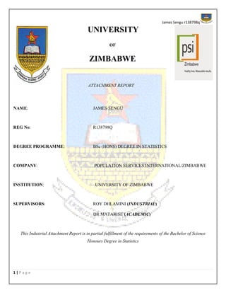James Sengu r138798q
1 | P a g e
UNIVERSITY
OF
ZIMBABWE
ATTACHMENT REPORT
NAME: JAMES SENGU
REG No: R138798Q
DEGREE PROGRAMME: BSc (HONS) DEGREE IN STATISTICS
COMPANY: POPULATION SERVICES INTERNATIONAL/ZIMBABWE
INSTITUTION: UNIVERSITY OF ZIMBABWE
SUPERVISORS: ROY DHLAMINI (INDUSTRIAL)
DR MATARISE (ACADEMIC)
This Industrial Attachment Report is in partial fulfillment of the requirements of the Bachelor of Science
Honours Degree in Statistics
 