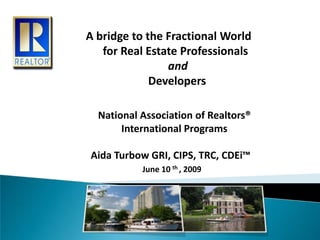 A bridge to the Fractional World       for Real Estate Professionals and                       Developers    National Association of Realtors®    International Programs  Aida Turbow GRI, CIPS, TRC, CDEi™ June 10 th , 2009 