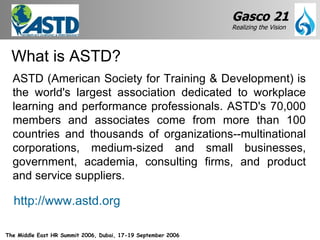ASTD (American Society for Training & Development) is the world's largest association dedicated to workplace learning and performance professionals. ASTD's 70,000 members and associates come from more than 100 countries and thousands of organizations--multinational corporations, medium-sized and small businesses, government, academia, consulting firms, and product and service suppliers. What is ASTD? http://www.astd.org 