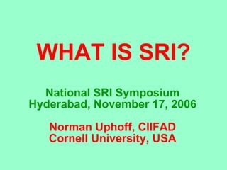 WHAT IS SRI? National SRI Symposium Hyderabad, November 17, 2006 Norman Uphoff, CIIFAD Cornell University, USA 