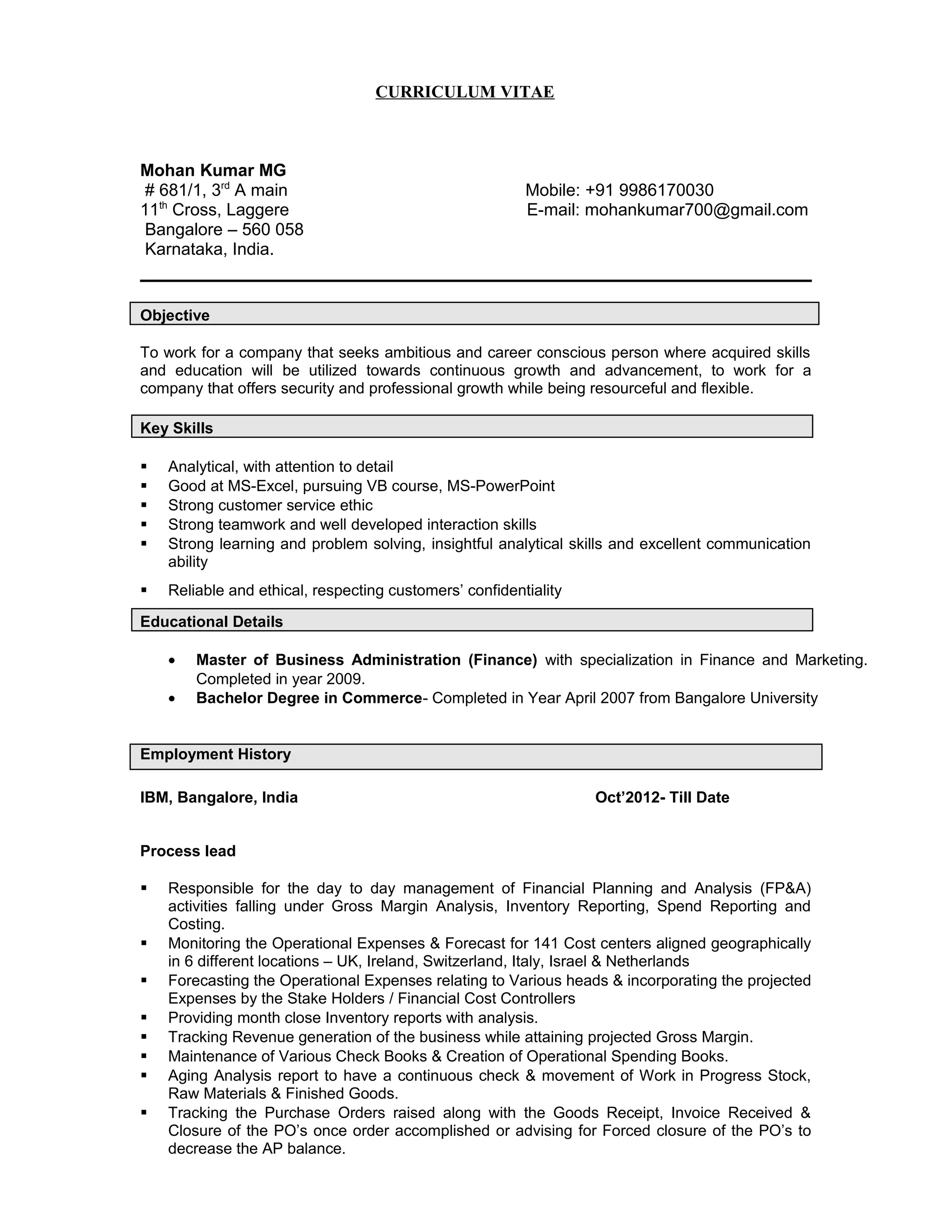CURRICULUM VITAE
Mohan Kumar MG
# 681/1, 3rd
A main Mobile: +91 9986170030
11th
Cross, Laggere E-mail: mohankumar700@gmail.com
Bangalore – 560 058
Karnataka, India.
Objective
To work for a company that seeks ambitious and career conscious person where acquired skills
and education will be utilized towards continuous growth and advancement, to work for a
company that offers security and professional growth while being resourceful and flexible.
Key Skills
 Analytical, with attention to detail
 Good at MS-Excel, pursuing VB course, MS-PowerPoint
 Strong customer service ethic
 Strong teamwork and well developed interaction skills
 Strong learning and problem solving, insightful analytical skills and excellent communication
ability
 Reliable and ethical, respecting customers’ confidentiality
Educational Details
• Master of Business Administration (Finance) with specialization in Finance and Marketing.
Completed in year 2009.
• Bachelor Degree in Commerce- Completed in Year April 2007 from Bangalore University
Employment History
IBM, Bangalore, India Oct’2012- Till Date
Process lead
 Responsible for the day to day management of Financial Planning and Analysis (FP&A)
activities falling under Gross Margin Analysis, Inventory Reporting, Spend Reporting and
Costing.
 Monitoring the Operational Expenses & Forecast for 141 Cost centers aligned geographically
in 6 different locations – UK, Ireland, Switzerland, Italy, Israel & Netherlands
 Forecasting the Operational Expenses relating to Various heads & incorporating the projected
Expenses by the Stake Holders / Financial Cost Controllers
 Providing month close Inventory reports with analysis.
 Tracking Revenue generation of the business while attaining projected Gross Margin.
 Maintenance of Various Check Books & Creation of Operational Spending Books.
 Aging Analysis report to have a continuous check & movement of Work in Progress Stock,
Raw Materials & Finished Goods.
 Tracking the Purchase Orders raised along with the Goods Receipt, Invoice Received &
Closure of the PO’s once order accomplished or advising for Forced closure of the PO’s to
decrease the AP balance.
 