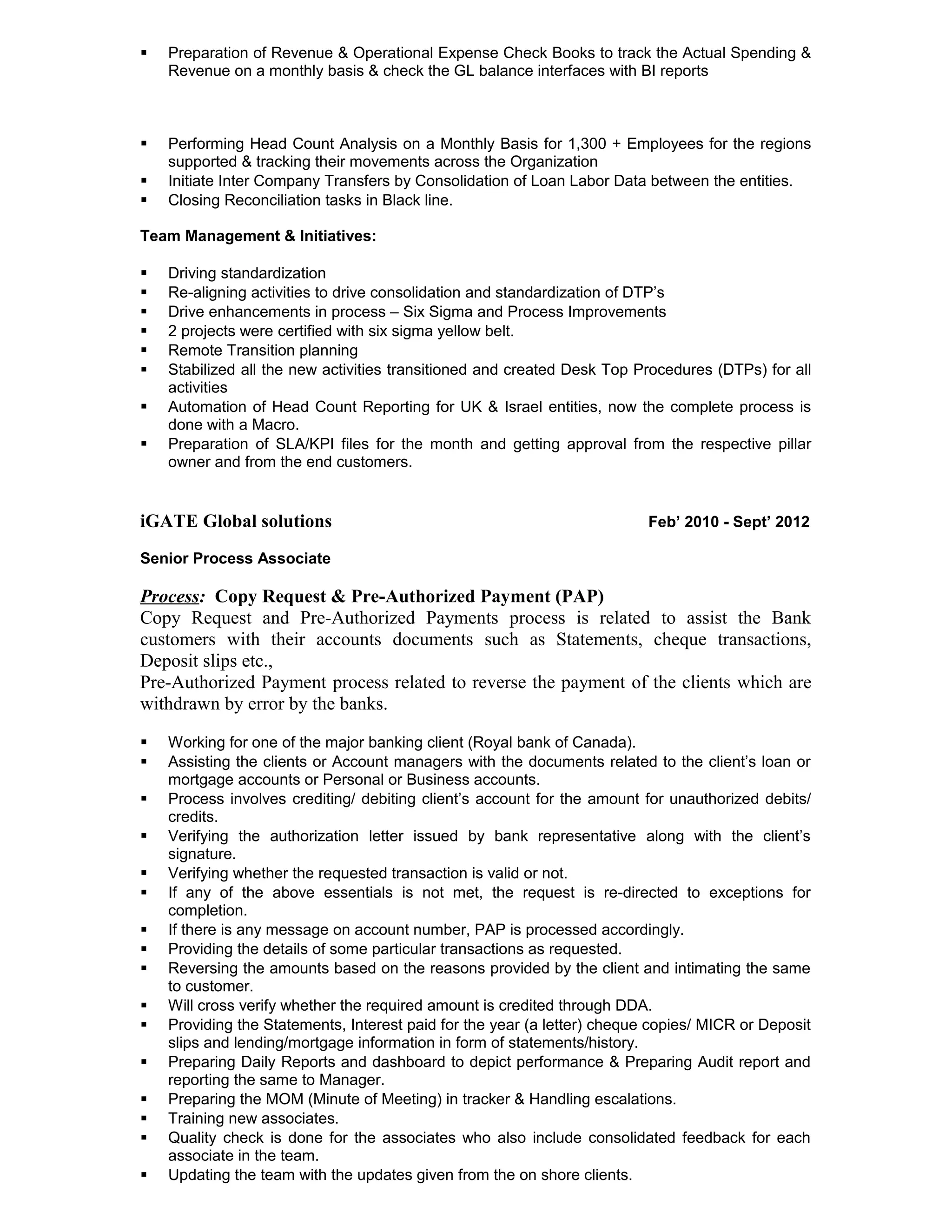  Preparation of Revenue & Operational Expense Check Books to track the Actual Spending &
Revenue on a monthly basis & check the GL balance interfaces with BI reports
 Performing Head Count Analysis on a Monthly Basis for 1,300 + Employees for the regions
supported & tracking their movements across the Organization
 Initiate Inter Company Transfers by Consolidation of Loan Labor Data between the entities.
 Closing Reconciliation tasks in Black line.
Team Management & Initiatives:
 Driving standardization
 Re-aligning activities to drive consolidation and standardization of DTP’s
 Drive enhancements in process – Six Sigma and Process Improvements
 2 projects were certified with six sigma yellow belt.
 Remote Transition planning
 Stabilized all the new activities transitioned and created Desk Top Procedures (DTPs) for all
activities
 Automation of Head Count Reporting for UK & Israel entities, now the complete process is
done with a Macro.
 Preparation of SLA/KPI files for the month and getting approval from the respective pillar
owner and from the end customers.
iGATE Global solutions Feb’ 2010 - Sept’ 2012
Senior Process Associate
Process: Copy Request & Pre-Authorized Payment (PAP)
Copy Request and Pre-Authorized Payments process is related to assist the Bank
customers with their accounts documents such as Statements, cheque transactions,
Deposit slips etc.,
Pre-Authorized Payment process related to reverse the payment of the clients which are
withdrawn by error by the banks.
 Working for one of the major banking client (Royal bank of Canada).
 Assisting the clients or Account managers with the documents related to the client’s loan or
mortgage accounts or Personal or Business accounts.
 Process involves crediting/ debiting client’s account for the amount for unauthorized debits/
credits.
 Verifying the authorization letter issued by bank representative along with the client’s
signature.
 Verifying whether the requested transaction is valid or not.
 If any of the above essentials is not met, the request is re-directed to exceptions for
completion.
 If there is any message on account number, PAP is processed accordingly.
 Providing the details of some particular transactions as requested.
 Reversing the amounts based on the reasons provided by the client and intimating the same
to customer.
 Will cross verify whether the required amount is credited through DDA.
 Providing the Statements, Interest paid for the year (a letter) cheque copies/ MICR or Deposit
slips and lending/mortgage information in form of statements/history.
 Preparing Daily Reports and dashboard to depict performance & Preparing Audit report and
reporting the same to Manager.
 Preparing the MOM (Minute of Meeting) in tracker & Handling escalations.
 Training new associates.
 Quality check is done for the associates who also include consolidated feedback for each
associate in the team.
 Updating the team with the updates given from the on shore clients.
 