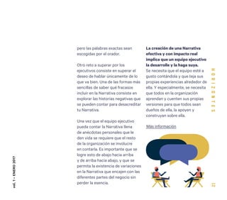 12
pero las palabras exactas sean
escogidas por el orador.
Otro reto a superar por los
ejecutivos consiste en superar el
deseo de hablar únicamente de lo
que va bien. Una de las formas más
sencillas de saber qué fracasos
incluir en la Narrativa consiste en
explorar las historias negativas que
se pueden contar para desacreditar
tu Narrativa.
Una vez que el equipo ejecutivo
pueda contar la Narrativa llena
de anécdotas personales que le
den vida se requiere que el resto
de la organización se involucre
en contarla. Es importante que se
logre esto de abajo hacia arriba
y de arriba hacia abajo, y que se
permita la existencia de variaciones
en la Narrativa que encajen con las
diferentes partes del negocio sin
perder la esencia.
La creación de una Narrativa
efectiva y con impacto real
implica que un equipo ejecutivo
la desarrolle y la haga suya.
Se necesita que el equipo esté a
gusto contándola y que teja sus
propias experiencias alrededor de
ella. Y especialmente, se necesita
que todos en la organización
aprendan y cuenten sus propias
versiones para que todos sean
dueños de ella, la apoyen y
construyan sobre ella.
vol.1-ENERO2017
Más información
 