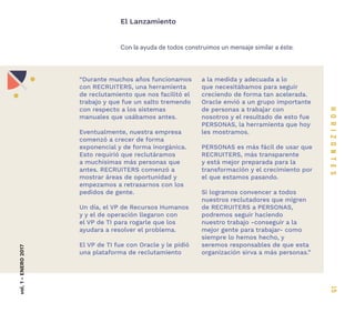 15
Con la ayuda de todos construimos un mensaje similar a éste:
El Lanzamientovol.1-ENERO2017
“Durante muchos años funcionamos
con RECRUITERS, una herramienta
de reclutamiento que nos facilitó el
trabajo y que fue un salto tremendo
con respecto a los sistemas
manuales que usábamos antes.
Eventualmente, nuestra empresa
comenzó a crecer de forma
exponencial y de forma inorgánica.
Esto requirió que reclutáramos
a muchísimas más personas que
antes. RECRUITERS comenzó a
mostrar áreas de oportunidad y
empezamos a retrasarnos con los
pedidos de gente.
Un día, el VP de Recursos Humanos
y y el de operación llegaron con
el VP de TI para rogarle que los
ayudara a resolver el problema.
El VP de TI fue con Oracle y le pidió
una plataforma de reclutamiento
a la medida y adecuada a lo
que necesitábamos para seguir
creciendo de forma tan acelerada.
Oracle envió a un grupo importante
de personas a trabajar con
nosotros y el resultado de esto fue
PERSONAS, la herramienta que hoy
les mostramos.
PERSONAS es más fácil de usar que
RECRUITERS, más transparente
y está mejor preparada para la
transformación y el crecimiento por
el que estamos pasando.
Si logramos convencer a todos
nuestros reclutadores que migren
de RECRUITERS a PERSONAS,
podremos seguir haciendo
nuestro trabajo -conseguir a la
mejor gente para trabajar- como
siempre lo hemos hecho, y
seremos responsables de que esta
organización sirva a más personas.”
 