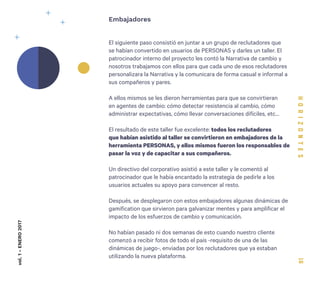16
El siguiente paso consistió en juntar a un grupo de reclutadores que
se habían convertido en usuarios de PERSONAS y darles un taller. El
patrocinador interno del proyecto les contó la Narrativa de cambio y
nosotros trabajamos con ellos para que cada uno de esos reclutadores
personalizara la Narrativa y la comunicara de forma casual e informal a
sus compañeros y pares.
A ellos mismos se les dieron herramientas para que se convirtieran
en agentes de cambio: cómo detectar resistencia al cambio, cómo
administrar expectativas, cómo llevar conversaciones difíciles, etc…
El resultado de este taller fue excelente: todos los reclutadores
que habían asistido al taller se convirtieron en embajadores de la
herramienta PERSONAS, y ellos mismos fueron los responsables de
pasar la voz y de capacitar a sus compañeros.
Un directivo del corporativo asistió a este taller y le comentó al
patrocinador que le había encantado la estrategia de pedirle a los
usuarios actuales su apoyo para convencer al resto.
Después, se desplegaron con estos embajadores algunas dinámicas de
gamification que sirvieron para galvanizar mentes y para amplificar el
impacto de los esfuerzos de cambio y comunicación.
No habían pasado ni dos semanas de esto cuando nuestro cliente
comenzó a recibir fotos de todo el país -requisito de una de las
dinámicas de juego-, enviadas por los reclutadores que ya estaban
utilizando la nueva plataforma.
Embajadoresvol.1-ENERO2017
 