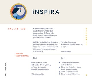 19
El Taller INSPIRA nace para
ayudarte a ser un líder que
se comunique de forma más
breve, clara, y memorable en tus
presentaciones y juntas.
INSPIRA está dirigido a directivos,
gerentes y project managers que
necesiten ser más eficientes y más
influyentes en su comunicación
oral ordinaria.
Día I
La apatía no existe
El poder del storytelling
Tipos de historias
Cómo contar historias
Día II
La importancia de pensar
en tu audiencia
Cómo usar historias y datos
en tus presentaciones
Cómo hacer contrastes
Cómo construir Narrativas
vol.1-ENERO2017
Temario
Taller INSPIRA
T A L L E R 1 / 3
Más información
Ir al micrositio
Duración: 8-10 horas
Audiencias: Equipos de 10-20
personas
 