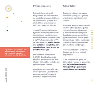 21
Estefanía forma parte del
Programa de Rotación Ejecutiva
de una de las empresas de bienes
de consumo más grandes de la
ciudad. Hace unos meses nos
pidió una cita en sus oficinas:
-Los del Programa de Rotación
Ejecutiva manejamos demasiada
información, y constantemente
estamos haciendo presentaciones
a los VPs. Recientemente, el VP
de Mercadotecnia, nos ha pedido
que utilicemos storytelling para
ser más claros y más breves en
nuestros mensajes.
Les contamos sobre el taller
INSPIRA, dirigido a líderes de
proyecto que necesitan ser más
claros y memorables en todas sus
presentaciones y juntas.
Acordamos un primer taller para
quince personas. Les interesaba
particularmente el tema de la
estructura de presentaciones.
Primer encuentro Primer tallervol.1-ENERO2017
Tuvimos el taller en una sala de
innovación que ayudó a generar
una dinámica participativa muy
positiva.
El tema de las historias les pareció
intuitivo y fácil de usar. Algunos
contaron historias sobre cómo
el mercado ha cambiado por la
llegada de nuevos competidores
y por el cambio de hábitos en los
consumidores, y cómo han tenido
que lanzar nuevas herramientas
para mantener su liderazgo.
Francisco, el director comercial,
llegó un par de horas tarde el
segundo día.
-Tuve una junta con gente del
corporativo y apliqué lo que vimos
ayer. La junta iba a durar dos
horas pero logré que durara
menos de una hora y media.
-Queremos que todos los del
equipo tengan herramientas
para construir mensajes
efectivos- nos dijo Estefanía.
 