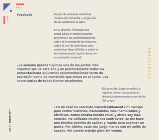 22
Un par de semanas recibimos
correos de Fernanda y Jorge, dos
de los asistentes al taller.
En el primero, Fernanda nos
contó cómo le estaba sacando
provecho a las recomendaciones
sobre la brevedad de las historias,
sobre el uso de contrastes para
comunicar ideas difíciles y sobre la
retroalimentación que le dimos en
su expresión corporal:
El correo de Jorge se enfocó a
explicar cómo ha cambiado la
dinámica de presentaciones de los
del grupo:
-La semana pasada tuvimos una de las juntas más
importantes de este año y en prácticamente todas las
presentaciones aplicamos recomendaciones tanto de
expresión como de contenido que vimos en el curso. Los
comentarios de todos fueron excelentes.
-En mi caso he reducido considerablemente mi tiempo
para contar historias, haciéndolas más memorables y
efectivas. Antes echaba mucho rollo, y ahora soy más
conciso. He utilizado mucho los contrastes, se me hace
una técnica sencilla de aplicar y rápida para exponer un
punto. Por último, cada vez juego menos con mi anillo de
casado. Me cuesta trabajo pero ahí vamos.
vol.1-ENERO2017
Feedback
 