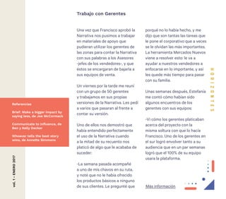 24
Una vez que Francisco aprobó la
Narrativa nos pusimos a trabajar
en materiales de apoyo que
pudieran utilizar los gerentes de
las zonas para contar la Narrativa
con sus palabras a los Asesores
-jefes de los vendedores-, y que
éstos se encargaran de bajarla a
sus equipos de venta.
Un viernes por la tarde me reuní
con un grupo de 50 gerentes
y trabajamos en sus propias
versiones de la Narrativa. Les pedí
a varios que pasaran al frente a
contar su versión.
Uno de ellos nos demostró que
había entendido perfectamente
el uso de la Narrativa cuando
a la mitad de su recuento nos
platicó de algo que le acababa de
suceder:
-La semana pasada acompañé
a uno de mis chavos en su ruta,
y noté que no le había ofrecido
los productos básicos a ninguno
de sus clientes. Le pregunté que
Trabajo con Gerentesvol.1-ENERO2017
porqué no lo había hecho, y me
dijo que son tantas las tareas que
le pone el corporativo que a veces
se le olvidan las más importantes.
La herramienta Mercados Nuevos
viene a resolver esto: le va a
ayudar a nuestros vendedores a
enfocarse en lo importante, y así
les quede más tiempo para pasar
con su familia.
Unas semanas después, Estefanía
me contó cómo habían sido
algunos encuentros de los
gerentes con sus equipos:
-Vi cómo los gerentes platicaban
acerca del proyecto con la
misma soltura con que lo hacía
Francisco. Uno de los gerentes en
el sur logró envolver tanto a su
audiencia que en un par semanas
logró que el 100% de su equipo
usara la plataforma.
Referencias
Brief: Make a bigger impact by
saying less, de Joe McCormack
Communicate to Influence, de
Ben y Kelly Decker
Whoever tells the best story
wins, de Annette Simmons
Más información
 