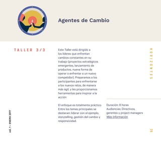 26
Este Taller está dirigido a
los líderes que enfrentan
cambios constantes en su
trabajo (proyectos estratégicos
emergentes, lanzamiento de
productos, nueva forma de
operar o enfrentar a un nuevo
competidor). Preparamos a los
participantes para enfrentarse
a los nuevos retos, de manera
más ágil, y les proporcionamos
herramientas para inspirar a la
acción
El enfoque es totalmente práctico.
Entre los temas principales se
destacan: liderar con el ejemplo,
storytelling, gestión del cambio y
responsividad.
Duración: 8 horas
Audiencias: Directivos,
gerentes y project managers
vol.1-ENERO2017
Agentes de Cambio
T A L L E R 3 / 3
Más información
 