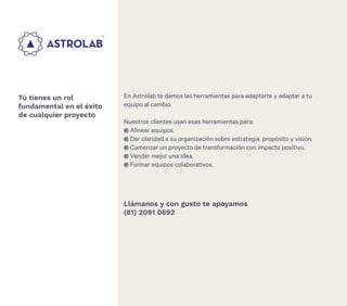 28
En Astrolab te damos las herramientas para adaptarte y adaptar a tu
equipo al cambio.
Nuestros clientes usan esas herramientas para:
Alinear equipos.
Dar claridad a su organización sobre estrategia, propósito y visión.
Comenzar un proyecto de transformación con impacto positivo.
Vender mejor una idea.
Formar equipos colaborativos.
Tú tienes un rol
fundamental en el éxito
de cualquier proyecto
Llámanos y con gusto te apoyamos
(81) 2091 0692
 