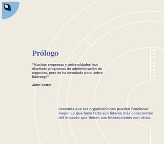 3
Prólogo
Creemos que las organizaciones pueden funcionar
mejor. Lo que hace falta son líderes más conscientes
del impacto que tienen sus interacciones con otros.
“Muchas empresas y universidades han
diseñado programas de administración de
negocios, pero se ha enseñado poco sobre
liderazgo”
John Kotter
 