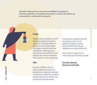 4
Creemos que cualquier persona
se puede convertir en un
agente de cambio si utiliza
las herramientas de las que
hablaremos en esta publicación.
Hay mucho en juego. En tus
manos está que el cambio suceda.
Gerardo Cañamar,
Director de Astrolab
Origen
Desde nuestra fundación en 2011
hemos buscado herramientas
prácticas y fundamentadas en
distintas ciencias (psicología,
sociología, neurociencias) que
amplifiquen el liderazgo que
cada persona lleva dentro con el
objetivo de construir empresas
más humanas y más productivas.
2016
Durante el 2016 tuvimos la
oportunidad de participar en
proyectos con algunas empresas,
y queremos compartirte nuestros
aprendizajes en Horizontes, esta
revista que ahora lanzamos.
vol.1-ENERO2017
Astrolab trabaja para que esto sea una realidad: le ayudamos a
directivos, gerentes y encargados de proyecto a adquirir los hábitos de
comunicación y colaboración necesarios.
 