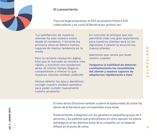 9
Tras una larga preparación, el CEO se presentó frente a 400
colaboradores y les contó la Narrativa por primera vez:
El Lanzamientovol.1-ENERO2017
“La satisfacción de nuestros
clientes ha sido nuestro motor
desde el comienzo. Y durante los
primeros años en México fuimos
capaces de marcar tendencia en la
moda.
Pero la reciente revolución digital
hizo que el mercado se moviera más
rápido, y nosotros nos quedamos
atrás. Al mismo tiempo llegaron
competidores a ofrecer lo que
nuestros clientes estaban pidiendo.
Hemos abierto los ojos y decidimos
corregir nuestro modelo operativo
para poder cumplir nuevamente
nuestro propósito.
En concreto el enfoque que nos
permitirá crear una gran experiencia
para nuestros clientes será en los
siguientes 3 pilares (y enunció los
nuevos pilares).
Sabremos que vamos por buen
camino cuando:
Tengamos la habilidad de detectar
constantemente las necesidades
del cliente y seamos capaces de
adaptarnos rápidamente a éste.”
El resto de los Directores también tuvieron la oportunidad de contar las
partes de la Narrativa que correspondían a sus áreas.
Posteriormente, trabajamos con los gerentes en pequeños grupos de 5
personas y les pedimos que profundizaran en cómo ejecutar los pilares
estratégicos en las distintas áreas de la compañía con un especial
énfasis en el punto de venta.
 