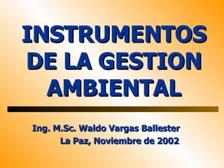 INSTRUMENTOS
DE LA GESTION
  AMBIENTAL
Ing. M.Sc. Waldo Vargas Ballester
      La Paz, Noviembre de 2002
 