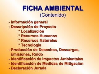 FICHA AMBIENTAL
                 (Contenido)
- Información general
- Descripción de Proyecto
      * Localización
      * Recursos Humanos
      * Recursos Naturales
      * Tecnología
- Producción de Desechos, Descargas,
  Emisiones, Ruido
- Identificación de Impactos Ambientales
- Identificación de Medidas de Mitigación
- Declaración Jurada
 