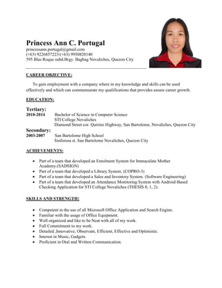 Princess Ann C. Portugal
princessann.portugal@gmail.com
(+63) 9226857223/(+63) 9950820140
595 Blas Roque subd.Brgy. Bagbag Novaliches, Quezon City
CAREER OBJECTIVE:
To gain employment with a company where in my knowledge and skills can be used
effectively and which can commensurate my qualifications that provides assure career growth.
EDUCATION:
Tertiary:
2010-2014 Bachelor of Science in Computer Science
STI College Novaliches
Diamond Street cor. Quirino Highway, San Bartolome, Novaliches, Quezon City
Secondary:
2003-2007 San Bartolome High School
Sinforosa st. San Bartolome Novaliches, Quezon City
ACHIEVEMENTS:
 Part of a team that developed an Enrolment System for Immaculate Mother
Academy.(SADSIGN)
 Part of a team that developed a Library System. (COPRO-3)
 Part of a team that developed a Sales and Inventory System. (Software Engineering)
 Part of a team that developed an Attendance Monitoring System with Android-Based
Checking Application for STI College Novaliches (THESIS 0, 1, 2).
SKILLS AND STRENGTH:
 Competent in the use of all Microsoft Office Application and Search Engine.
 Familiar with the usage of Office Equipment.
 Well organized and like to be Neat with all of my work.
 Full Commitment to my work.
 Detailed ,Innovative, Observant, Efficient, Effective and Optimistic.
 Interest in Music, Gadgets.
 Proficient in Oral and Written Communication.
 