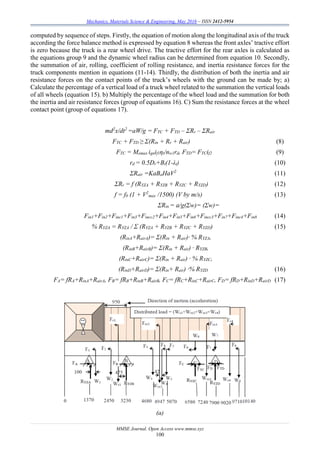 Mechanics, Materials Science & Engineering, May 2016 – ISSN 2412-5954
MMSE Journal. Open Access www.mmse.xyz
100
computed by sequence of steps. Firstly, the equation of motion along the longitudinal axis of the truck
according the force balance method is expressed by equation 8 whereas the front axles’ tractive effort
is zero because the truck is a rear wheel drive. The tractive effort for the rear axles is calculated as
the equations group 9 and the dynamic wheel radius can be determined from equation 10. Secondly,
the summation of air, rolling, coefficient of rolling resistance, and inertia resistance forces for the
truck components mention in equations (11-14). Thirdly, the distribution of both the inertia and air
resistance forces on the contact points of the truck’s wheels with the ground can be made by; a)
Calculate the percentage of a vertical load of a truck wheel related to the summation the vertical loads
of all wheels (equation 15). b) Multiply the percentage of the wheel load and the summation for both
the inertia and air resistance forces (group of equations 16). C) Sum the resistance forces at the wheel
contact point (group of equations 17).
md2
x/dt2
=aW/g = FTC + FTD – ΣRr – ΣRair
FTC + FTD ≥ Σ(Rin + Rr + Rair) (8)
FTC = Memax ignif1ηt/nw1rd, FTD= FTCif2 (9)
rd = 0.5Dr+Bt(1-λt) (10)
ΣRair =KaBaHaV2
(11)
ΣRr = f (RYZA + RYZB + RYZC + RYZD) (12)
f = f0 (1 + V2
max /1500) (V by m/s) (13)
ΣRin = a/g(Σw)= (Σw)=
Fin1+Fin2+Finc1+Fin3+Fincc2+Fin4+Fin5+Fin6+Fincc3+Fin7+Finc4+Fin8 (14)
% RYZA = RYZA / Σ (RYZA + RYZB + RYZC + RYZD) (15)
(RinA+RairA)= Σ(Rin + Rair)· % RYZA,
(RinB+RairB)= Σ(Rin + Rair) · RYZB,
(RinC+RairC)= Σ(Rin + Rair) · % RYZC,
(RinD+RairD)= Σ(Rin+ Rair) ·% RYZD (16)
FA= fRA+RinA+RairA, FB= fRB+RinB+RairB, FC= fRC+RinC+RairC, FD= fRD+RinD+RairD (17)
(a)
 