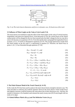 Mechanics, Materials Science & Engineering, May 2016 – ISSN 2412-5954
MMSE Journal. Open Access www.mmse.xyz
101
(b)
Fig. 9. (a) The truck chassis dimensions and forces in dynamic case, (b) head area of the truck
2.3 Influence of Wheel Angles on the Value of Axle Loads [7, 8].
The truck chassis was modeled to study the effect of the wheel angles on the value of vertical reaction,
longitudinal, and transverse (lateral) forces. From that point of view the vertical forces at the wheels
contact points will be changed for the two front steered axles but didn’t change for the two rear drive
axles to be become as in equations (18-21). From that and the above paragraph the longitudinal forces
at points A, B, C, D will be as illustrated in equations (22-25). The average lateral force results from
the wheel camber on the dry road Fz is represented in equation 26. Therefore, the lateral force at
points A, B, C, D are illustrated through equations (27-30).
RYZA = RAcosβ + Fz,,csinβ (18)
RYZB = RBcosβ + Fz,,csinβ (19)
RYZC = RC (20)
RYZD = RD (21)
FA = FxwA = f RYZA + cosβ (RinA+RairA) (22)
FB = FxwB = f RYZB + cosβ (RinB+RairB) (23)
FC = FxwC = f RYZC + (RinC+RairC) (24)
FD = FxwD = f RYZD + (RinD+RairD) (25)
Fz = Fz.c = Fzw = Fy sin Φ (26)
FzwA = RyzA sin Φ=RA (cosβ+sinβ) sin Φ (27)
FzwB = RyzB sin Φ= RB (cosβ+ sinβ) sin Φ (28)
FzwC = RC ft (29)
FzwD = RD ft (30)
3. The Finite Element Model of the Truck Chassis [6, 14-15].
In this study the FEA has been used to analysis the truck chassis beams strength in dynamic case. The
same procedure in reference [6] could be repeated. However the truck chassis’s beam model forces
and supports reactions could be located at the same places but in three dimension axes. And also, the
number of elements is five hundred; each element has nearly twenty mm (20.28 mm) length with two
nodes at its edges.
3.1 Global Stiffness Matrix (KNgNg) and The Deflection Vector (δNgNg).
Ba
Ha
 