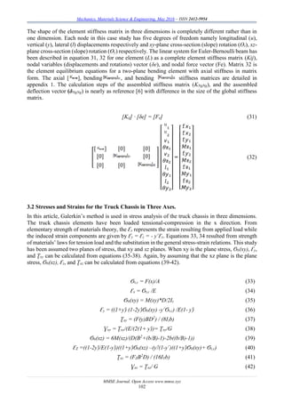 Mechanics, Materials Science & Engineering, May 2016 – ISSN 2412-5954
MMSE Journal. Open Access www.mmse.xyz
102
The shape of the element stiffness matrix in three dimensions is completely different rather than in
one dimension. Each node in this case study has five degrees of freedom namely longitudinal (u),
vertical (y), lateral (l) displacements respectively and xy-plane cross-section (slope) rotation (Ɵz), xz-
plane cross-section (slope) rotation (Ɵy) respectively. The linear system for Euler-Bernoulli beam has
been described in equation 31, 32 for one element (L) as a complete element stiffness matrix (Kij),
nodal variables (displacements and rotations) vector (δe), and nodal force vector (Fe). Matrix 32 is
the element equilibrium equations for a two-plane bending element with axial stiffness in matrix
form. The axial [ ], bending , and bending stiffness matrices are detailed in
appendix 1. The calculation steps of the assembled stiffness matrix (KNgNg), and the assembled
deflection vector (δNgNg) is nearly as reference [6] with difference in the size of the global stiffness
matrix.
[Kij] · [δe] = [Fe] (31)
[
[ ] [0] [0]
[0] [0]
[0] [0]
]
[
ᵁ₁
ᵁ₂
𝘷₁
𝜃ƶ₁
𝘷₂
𝜃ƶ₂
𝑙₁
𝜃𝘺₁
𝑙₂
𝜃𝘺₂]
=
[
𝚏𝘹₁
𝚏𝘹₂
𝚏𝘺₁
𝑀ƶ₁
𝚏𝘺₂
𝑀ƶ₂
𝚏ƶ₁
𝑀𝘺₁
𝚏ƶ₂
𝘔𝘺₂]
(32)
3.2 Stresses and Strains for the Truck Chassis in Three Axes.
In this article, Galerkin’s method is used in stress analysis of the truck chassis in three dimensions.
The truck chassis elements have been loaded tensional-compression in the x direction. From
elementary strength of materials theory, the Ԑx represents the strain resulting from applied load while
the induced strain components are given by Ԑy = Ԑz = - ƴ Ԑx. Equations 33, 34 resulted from strength
of materials’ laws for tension load and the substitution in the general stress-strain relations. This study
has been assumed two planes of stress, that xy and xz planes. When xy is the plane stress, Ϭb(xy), Ԑy,
and Ʈxy can be calculated from equations (35-38). Again, by assuming that the xz plane is the plane
stress, Ϭb(xz), Ԑz, and Ʈxz can be calculated from equations (39-42).
Ϭt,c = F(x)/A (33)
Ԑx = Ϭt,c /E (34)
Ϭb(xy) = M(xy)*D/2Iz (35)
Ԑy = ((1+ƴ) (1-2ƴ)Ϭb(xy) -ƴ Ϭt,c) /E(1- ƴ) (36)
Ʈxy = (F(y)BD2
) / (8Izb) (37)
Ɣxy = Ʈxy/(E/(2(1+ ƴ))= Ʈxy/G (38)
Ϭb(xz) = 6M(xz)/(D(B2
+(b/B)-1)-2b((b/B)-1)) (39)
ԐZ =((1-2ƴ)/E(1-ƴ))((1+ƴ)Ϭb(xz) –(ƴ/(1-ƴ )((1+ƴ)Ϭb(xy)+ Ϭt,c) (40)
Ʈxz = (FZB2
D) / (16IYb) (41)
Ɣxz = Ʈxz/ G (42)
 