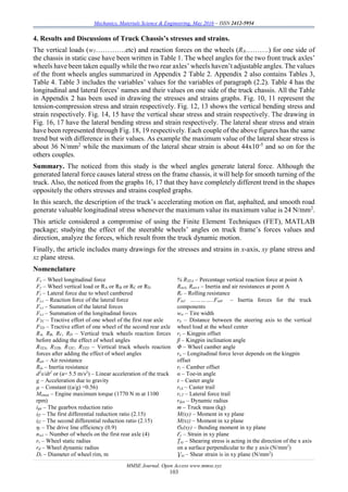 Mechanics, Materials Science & Engineering, May 2016 – ISSN 2412-5954
MMSE Journal. Open Access www.mmse.xyz
103
4. Results and Discussions of Truck Chassis’s stresses and strains.
The vertical loads (w1………….etc) and reaction forces on the wheels (RA……….) for one side of
the chassis in static case have been written in Table 1. The wheel angles for the two front truck axles’
wheels have been taken equally while the two rear axles’ wheels haven’t adjustable angles. The values
of the front wheels angles summarized in Appendix 2 Table 2. Appendix 2 also contains Tables 3,
Table 4. Table 3 includes the variables’ values for the variables of paragraph (2.2). Table 4 has the
longitudinal and lateral forces’ names and their values on one side of the truck chassis. All the Table
in Appendix 2 has been used in drawing the stresses and strains graphs. Fig. 10, 11 represent the
tension-compression stress and strain respectively. Fig. 12, 13 shows the vertical bending stress and
strain respectively. Fig. 14, 15 have the vertical shear stress and strain respectively. The drawing in
Fig. 16, 17 have the lateral bending stress and strain respectively. The lateral shear stress and strain
have been represented through Fig. 18, 19 respectively. Each couple of the above figures has the same
trend but with difference in their values. As example the maximum value of the lateral shear stress is
about 36 N/mm2
while the maximum of the lateral shear strain is about 44x10-5
and so on for the
others couples.
Summary. The noticed from this study is the wheel angles generate lateral force. Although the
generated lateral force causes lateral stress on the frame chassis, it will help for smooth turning of the
truck. Also, the noticed from the graphs 16, 17 that they have completely different trend in the shapes
oppositely the others stresses and strains coupled graphs.
In this search, the description of the truck’s accelerating motion on flat, asphalted, and smooth road
generate valuable longitudinal stress whenever the maximum value its maximum value is 24 N/mm2
.
This article considered a compromise of using the Finite Element Techniques (FET), MATLAB
package; studying the effect of the steerable wheels’ angles on truck frame’s forces values and
direction, analyze the forces, which result from the truck dynamic motion.
Finally, the article includes many drawings for the stresses and strains in x-axis, xy plane stress and
xz plane stress.
Nomenclature
Fx – Wheel longitudinal force
Fy – Wheel vertical load or RA or RB or RC or RD
Fz – Lateral force due to wheel cambered
Fz,c – Reaction force of the lateral force
Fz,t – Summation of the lateral forces
Fx,t – Summation of the longitudinal forces
FTC – Tractive effort of one wheel of the first rear axle
FTD – Tractive effort of one wheel of the second rear axle
RA, RB, RC, RD – Vertical truck wheels reaction forces
before adding the effect of wheel angles
RYZA, RYZB, RYZC, RYZD – Vertical truck wheels reaction
forces after adding the effect of wheel angles
Rair – Air resistance
Rin – Inertia resistance
d2
x/dt2
or (a= 5.5 m/s2
) – Linear acceleration of the truck
g – Acceleration due to gravity
µ – Constant ((a/g) =0.56)
Memax – Engine maximum torque (1770 N m at 1100
rpm)
ign – The gearbox reduction ratio
if1 – The first differential reduction ratio (2.15)
if2 – The second differential reduction ratio (2.15)
ηt – The drive line efficiency (0.9)
nw1 – Number of wheels on the first rear axle (4)
rs – Wheel static radius
rd – Wheel dynamic radius
Dr – Diameter of wheel rim, m
% RYZA – Percentage vertical reaction force at point A
RinA, RairA – Inertia and air resistances at point A
Rr – Rolling resistance
Fin1 …………..Fin8 – Inertia forces for the truck
components
ww – Tire width
rn – Distance between the steering axis to the vertical
wheel load at the wheel center
rs – Kingpin offset
β – Kingpin inclination angle
Φ – Wheel camber angle
ra – Longitudinal force lever depends on the kingpin
offset
rt – Camber offset
α – Toe-in angle
τ – Caster angle
rt,k – Caster trail
rt,T – Lateral force trail
rdyn – Dynamic radius
m – Truck mass (kg)
M(xy) – Moment in xy plane
M(xz) – Moment in xz plane
Ϭb(xy) – Bending moment in xy plane
Ԑy – Strain in xy plane
Ʈxy – Shearing stress is acting in the direction of the x axis
on a surface perpendicular to the y axis (N/mm2
)
Ɣxy – Shear strain is in xy plane (N/mm2
)
 