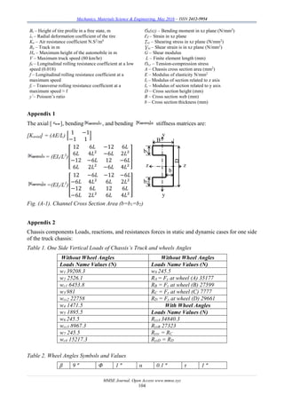 Mechanics, Materials Science & Engineering, May 2016 – ISSN 2412-5954
MMSE Journal. Open Access www.mmse.xyz
104
Bt – Height of tire profile in a free state, m
λt – Radial deformation coefficient of the tire
Ka – Air resistance coefficient N.S2
/m4
Ba – Track in m
Ha – Maximum height of the automobile in m
V – Maximum truck speed (80 km/hr)
f0 – Longitudinal rolling resistance coefficient at a low
speed (0.018)
f – Longitudinal rolling resistance coefficient at a
maximum speed
ft – Transverse rolling resistance coefficient at a
maximum speed ≈ f
ƴ – Poisson’s ratio
Ϭb(xz) – Bending moment in xz plane (N/mm2
)
ԐZ – Strain in xz plane
Ʈxz – Shearing stress in xz plane (N/mm2
)
Ɣxz – Shear strain is in xz plane (N/mm2
)
G – Shear modulus
L – Finite element length (mm)
Ϭt,c – Tension-compression stress
A – Chassis cross section area (mm2
)
E – Modulus of elasticity N/mm2
Iz – Modulus of section related to z axis
Iy – Modulus of section related to y axis
D – Cross section height (mm)
B – Cross section web (mm)
b – Cross section thickness (mm)
Appendix 1
The axial [ ], bending , and bending stiffness matrices are:
[Kaxial] = (AE/L) [
1 −1
−1 1
]
= (EIz/L3
)[
12 6𝐿 −12 6𝐿
6𝐿 4𝐿² −6𝐿 2𝐿²
−12 −6𝐿 12 −6𝐿
6𝐿 2𝐿² −6𝐿 4𝐿²
]
=(EIy/L3
)[
12 −6𝐿 −12 −6𝐿
−6𝐿 4𝐿² 6𝐿 2𝐿²
−12 6𝐿 12 6𝐿
−6𝐿 2𝐿² 6𝐿 4𝐿²
]
Fig. (A-1). Channel Cross Section Area (b=b1=b2)
Appendix 2
Chassis components Loads, reactions, and resistances forces in static and dynamic cases for one side
of the truck chassis:
Table 1. One Side Vertical Loads of Chassis’s Truck and wheels Angles
Without Wheel Angles Without Wheel Angles
Loads Name Values (N) Loads Name Values (N)
w1 39208.3 w8 245.5
w2 2526.1 RA = Fy at wheel (A) 35177
wc1 6453.8 RB = Fy at wheel (B) 27599
w3 981 RC = Fy at wheel (C) 7777
wcc2 22758 RD = Fy at wheel (D) 29661
w4 1471.5 With Wheel Angles
w5 1895.5 Loads Name Values (N)
w6 245.5 RyzA 34840.3
wcc3 8967.3 RyzB 27323
w7 245.5 Ryzc = RC
wc4 15217.3 RyzD = RD
Table 2. Wheel Angles Symbols and Values
β 9 º Φ 1 º α 0.1 º τ 1 º
D
B
z z
b
y
y
b1
b2
 