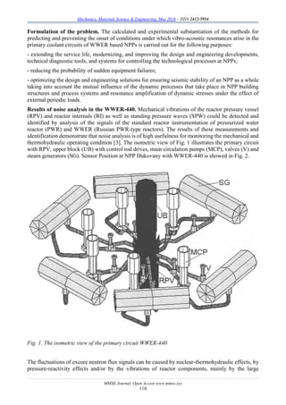 Mechanics, Materials Science & Engineering, May 2016 – ISSN 2412-5954
MMSE Journal. Open Access www.mmse.xyz
110
Formulation of the problem. The calculated and experimental substantiation of the methods for
predicting and preventing the onset of conditions under which vibro-acoustic resonances arise in the
primary coolant circuits of WWER based NPPs is carried out for the following purposes:
- extending the service life, modernizing, and improving the design and engineering developments,
technical diagnostic tools, and systems for controlling the technological processes at NPPs;
- reducing the probability of sudden equipment failures;
- optimizing the design and engineering solutions for ensuring seismic stability of an NPP as a whole
taking into account the mutual influence of the dynamic processes that take place in NPP building
structures and process systems and resonance amplification of dynamic stresses under the effect of
external periodic loads.
Results of noise analysis in the WWER-440. Mechanical vibrations of the reactor pressure vessel
(RPV) and reactor internals (RI) as well as standing pressure waves (SPW) could be detected and
identified by analysis of the signals of the standard reactor instrumentation of pressurized water
reactor (PWR) and WWER (Russian PWR-type reactors). The results of these measurements and
identification demonstrate that noise analysis is of high usefulness for monitoring the mechanical and
thermohydraulic operating condition [3]. The isometric view of Fig. 1 illustrates the primary circuit
with RPV, upper block (UB) with control rod drives, main circulation pumps (MCP), valves (V) and
steam generators (SG). Sensor Position at NPP Dukovany with WWER-440 is showed in Fig. 2.
Fig. 1. The isometric view of the primary circuit WWER-440
The fluctuations of excore neutron flux signals can be caused by nuclear-thermohydraulic effects, by
pressure-reactivity effects and/or by the vibrations of reactor components, mainly by the large
 
