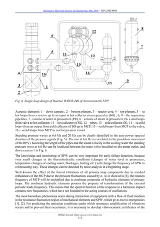 Mechanics, Materials Science & Engineering, May 2016 – ISSN 2412-5954
MMSE Journal. Open Access www.mmse.xyz
115
Fig. 6. Single-loop design of Reactor WWER-440 of Novovoronezh NPP
Acoustic elements: 1 – down camera , 2 – bottom plenum, 3 – reactor core, 4 – top plenum, 5 – «a
hot loop» from a reactor up to an input in hot collector steam generator (SG) , 6, 9 – the respiratory
pipelines, 7– volume of water in pressurizer (PR), 8 – volume of steam in pressurizer,10- a «hot loop»
from valve to hot collector, 11 – hot collector of SG, 12 – tubes, 13 – cold collector SG, 14 – «a cold
loop» from an output from cold collector of SG up to MCP, 15 – «cold loop» from MCP to the valve,
16 – «cold loop» from MCP to reactor pressure vessel.
Standing pressure waves at 6.6 Hz and 20 Hz can be clearly identified in the auto power spectral
densities of the pressure signals (Fig. 5). The one at 6.6 Hz is correlated to the pendulum movement
of the RPV). Knowing the length of the pipes and the sound velocity in the cooling water the standing
pressure wave at 6.6 Hz can be localized between the main valve installed on the pump outlet, and
down camera 1 in Fig. 6.
The knowledge and monitoring of SPW can be very important for early failure detection, because
even small changes in the thermohydraulic conditions (changes of water level in pressurizer,
temperature changes of cooling water, blockages, boiling etc.) will change the frequency of SPW in
a forecasting way. These changes can be detected by noise analysis in a beginning stage.
Well known the effect of the forced vibrations of all primary loop components due to residual
imbalances of the MCP due to the pressure fluctuations caused by it. As it showed in [1], the rotation
frequency of MCP will be multiplied due to nonlinear properties of hydraulic elements of primary
loops. The nonlinear hydraulic elements possess the property of transformation of the external
periodic loads frequency. This means that the spectral function of the response to a harmonic impact
contains new frequencies, which have not founded in the acting sources of oscillations.
The most hazardous phenomena occur during interaction of equipment with a flow of fluid medium
in the resonance fluctuation region of mechanical elements and SPW, which gives rise to emergencies
[1], [2]. For predicting the operation conditions under which resonance amplification of vibrations
occurs and to prevent their occurrence, it is necessary to develop vibro-acoustic certificates of the
 