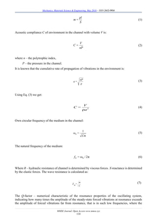 Mechanics, Materials Science & Engineering, May 2016 – ISSN 2412-5954
MMSE Journal. Open Access www.mmse.xyz
118
S
l
=m
ρ
(1)
Acoustic compliance C of environment in the channel with volume V is:
nP
V
=С (2)
where n – the polytrophic index,
P – the pressure in the channel.
It is known that the cumulative rate of propagation of vibrations in the environment is:
ρ
nP
=a (3)
Using Eq. (3) we get:
2
ρa
V
=C (4)
Own circular frequency of the medium in the channel:
Cm
=
1
ω0
(5)
The natural frequency of the medium:
π2/ω00 =f (6)
Where R – hydraulic resistance of channel is determined by viscous forces. X-reactance is determined
by the elastic forces. The wave resistance is calculated as:
C
m
=
w
Z (7)
The Q-factor – numerical characteristic of the resonance properties of the oscillating system,
indicating how many times the amplitude of the steady-state forced vibrations at resonance exceeds
the amplitude of forced vibrations far from resonance, that is in such low frequencies, where the
 