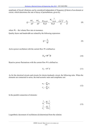 Mechanics, Materials Science & Engineering, May 2016 – ISSN 2412-5954
MMSE Journal. Open Access www.mmse.xyz
119
amplitude of forced vibrations can be considered independent of frequency Q-factor of an element or
circuit, which determines the rate of decay of perturbations, given by:
R
Z
=
R
Cm
=
RW
m
W
=
RW
mW
=
P
P
=
P
P
=Q ВmC /ω
1
ω
Δ
Δ
Δ
Δ
0
0
0
0
0000
(8)
where W0 – the volume flow rate at resonance.
Quality factor and bandwidth are related by the following expression:
f
f
=Q
Δ
0
(9)
Active power oscillation with the current flow W is defined as:
R=WNR
2
(10)
Reactive power fluctuations with the current flow W is defined as:
XW=NZ
2
(11)
As for the electrical circuits and circuits for electro-hydraulic circuit, the following rules. When the
elements are connected in series, the total acoustic mass and compliance are:


i
i
i
i
C=C
m=m
Σ
Σ
(12)
In the parallel connection of elements:


i
i
C
=
C
m
=
m
ΣΣ
ΣΣ
11
11
(13)
Logarithmic decrement of oscillations (d) determined from the relation:
 