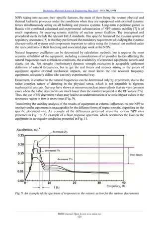 Mechanics, Materials Science & Engineering, May 2016 – ISSN 2412-5954
MMSE Journal. Open Access www.mmse.xyz
125
NPPs taking into account their specific features, the main of them being the neutron physical and
thermal hydraulic processes under the conditions when they are superposed with external dynamic
forces simultaneously acting on all building and process systems. Long-term experience gained in
Russia with combined calculated and experimental substantiation of NPP seismic stability [7] is of
much importance for ensuring seismic stability of nuclear power facilities. The conceptual and
procedural levels include the relevant IAEA standards. One specific feature of the Russian system of
regulatory documents [8] is that they put forward the mandatory requirement of studying the dynamic
characteristics of systems and components important to safety using the dynamic test method under
the real conditions of their fastening and associated pipe work at the NPPs.
Natural frequency oscillation can be determined by calculation methods, but it requires the most
accurate simulation of the equipment, including a consideration of all possible factors affecting the
natural frequencies such as breakout conditions, the availability of connected equipment, records and
elastic ties etc. For «rough» (preliminary) dynamic strength evaluation is acceptable settlement
definition of natural frequencies, but to get the real forces and stresses arising in the pieces of
equipment against external mechanical impacts, we must know the real resonant frequency
equipment, adequately define who can only experimental way.
Decrement, in contrast to the natural frequencies can be determined only by experiment, due to the
rather complex nature of damping in the physical sense, which is not amenable to rigorous
mathematical analysis. Surveys have shown at numerous nuclear power plants that are very common
cases where the value decrements are much lower than the standard required in the RF values (2%).
Thus, the use of 5% decrement values may lead to an underestimation of seismic impact values in the
resonance region in two or more times (Fig. 9).
Transferring the stability analysis of the results of equipment at external influences on one NPP to
another similar equipment is unacceptable for the different forms of impact spectra, depending on the
specific placement site. An example of the differences perceived stress for various NPP sites
presented in Fig. 10. An example of a floor response spectrum, which determines the load on the
equipment in earthquake conditions presented in Fig. 11.
Fig. 9. An example of the spectrum of responses to the seismic action for the various decrements
 