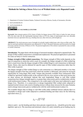 Mechanics, Materials Science & Engineering, May 2016 – ISSN 2412-5954
MMSE Journal. Open Access www.mmse.xyz
128
Methods for Solving a Stress Behaviour of Welded Joints under Repeated Loads
Semrád K.1, a
, Čerňan J.1, b
1 – Department of Aviation Technical Studies, Technical University of Kosice, Faculty of Aeronautics, Slovakia
a – karol.semrad@tuke.sk
b – jozef.cernan@tuke.sk
DOI 10.13140/RG.2.1.5113.9440
Keywords: finite element analysis (FEA), factor of Safety for fatigue stresses (FSF), factor of safety for static stresses
(FS), the stress ratio (R), the experimental maximum stress at R=0 (S0), slope of experimental curve (m), allowable
maximum stress (f), equivalent stress (feq), bending stress (fb), shear stress (fs), yield strength (fy).
ABSTRACT. The article processes issue of strength of cyclically loaded welded joints with a focus on fillet welds. The
data for used steels and basic informations were obtained at U.S. Steel’s Research Laboratory and from articles by Lehigh
University and the University of Illinois in USA. The practical application of the solution is presented for crane car body
to crawler connection.
Introduction. The paper deals with the design of structural members subjected to repeated loads. The
design of fillet welded connections is included and emphasized. The practical application is presented
for crane car body to crawler connection.
Fatigue strength of fillet welded connections. The fatigue strength of fillet welds depends on the
type of connection in which the weld is used; for example, the fatigue strength of a fillet welded lap
joint is much lower than the fatigue strength of fillet welded flange to web connections in fabricated
beams. Hence, data must be obtained for specific types of fillet welded connections rather than for
fillet welds in general.
The fatigue strength of fillet welded flange to web connections in a fabricated member is less than
the fatigue strength of the base metal from which the member is fabricated, and cannot be increased
significantly by using larger fillet welds. Fatigue data presently available from continuously fillet
welded tee specimens loaded axially at the centroid of the tee cross section so that axial stresses but
no shear stresses are developed, indicate that such longitudinal flange to web fillet welded
connections have fatigue strength equal to, or greater than, transversely groove welded joints with the
weld reinforcement in place. This comparison is for welds made in the same steel subjected to equal
fatigue lives. Therefore, it is conservative to design longitudinal fillet welded joints subjected to
repeated normal stresses only (axial or bending stresses without shear stresses) by the same formulas
used to design transversely groove welded joints with the weld reinforcement in place [1].
The available fatigue data on flange to web fillet welds under combined stresses indicate that it is
reasonable to design such welds subjected to combined bending and shear stress for the following
equivalent stress, feq:
𝑓𝑒 𝑞 = √𝑓𝑏
2
+ 3𝑓𝑠
2 (1)
where fb and fs - are the bending and shear stress present, respectively (feq - should be given the same
algebraic sign as fb). The maximum and minimum values of fb and fs caused by given loading may be
 