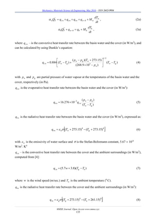 Mechanics, Materials Science & Engineering, May 2016 – ISSN 2412-5954
MMSE Journal. Open Access www.mmse.xyz
135
dt
dT
MqqqqQ w
wbwrwewcwTw  
'
 , (2a)
dt
dT
MqqQ b
bbbwTb  
''
 , (3a)
where cwq – is the convective heat transfer rate between the basin water and the cover (in W/m2
), and
can be calculated by using Dunkle’s equation:
)(
)109.268(
)15.273)((
)(884.0
3/1
3 gw
w
wgw
gwcw TT
p
Tpp
TTq 







 (4)
with wp and gp are partial pressure of water vapour at the temperatures of the basin water and the
cover, respectively (in Pa).
ewq is the evaporative heat transfer rate between the basin water and the cover (in W/m2
):
)(
)(
10276.16 3
gw
gw
cwew
TT
pp
qq


 
(5)
rwq is the radiative heat transfer rate between the basin water and the cover (in W/m2
), expressed as:
 44
)15.273()15.273(  gwwrw TTq  (6)
with w is the emissivity of water surface and  is the Stefan-Boltzmann constant, 5.67  10-8
W/m2
. K4
caq – is the convective heat transfer rate between the cover and the ambient surroundings (in W/m2
),
computed from [4]:
))(8.37.5( agca TTwq  (7)
where w is the wind speed (m/sec.) and aT is the ambient temperature (0
C).
raq is the radiative heat transfer rate between the cover and the ambient surroundings (in W/m2
):
 44
)15.261()15.273(  aggra TTq  (8)
 