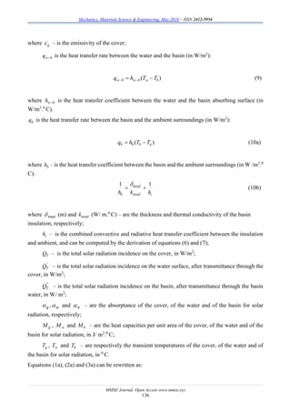 Mechanics, Materials Science & Engineering, May 2016 – ISSN 2412-5954
MMSE Journal. Open Access www.mmse.xyz
136
where g – is the emissivity of the cover;
bwq  is the heat transfer rate between the water and the basin (in W/m2
):
)( bwbwbw TThq   (9)
where bwh  is the heat transfer coefficient between the water and the basin absorbing surface (in
W/m2
.0
C).
bq is the heat transfer rate between the basin and the ambient surroundings (in W/m2
):
)( abbb TThq  (10a)
where bh – is the heat transfer coefficient between the basin and the ambient surroundings (in W /m2
.0
C):
iinsul
insul
b hkh
11


(10b)
where  insul (m) and insulk (W/ m.0
C) – are the thickness and thermal conductivity of the basin
insulation, respectively;
ih – is the combined convective and radiative heat transfer coefficient between the insulation
and ambient, and can be computed by the derivation of equations (6) and (7);
TQ – is the total solar radiation incidence on the cover, in W/m2
;
'
TQ – is the total solar radiation incidence on the water surface, after transmittance through the
cover, in W/m2
;
''
TQ – is the total solar radiation incidence on the basin, after transmittance through the basin
water, in W/ m2
;
g ,w and b – are the absorptance of the cover, of the water and of the basin for solar
radiation, respectively;
gM , wM and bM – are the heat capacities per unit area of the cover, of the water and of the
basin for solar radiation, in J/ m2
.0
C;
gT , wT and bT – are respectively the transient temperatures of the cover, of the water and of
the basin for solar radiation, in 0
C.
Equations (1a), (2a) and (3a) can be rewritten as:
 
