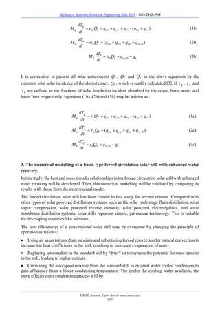 Mechanics, Materials Science & Engineering, May 2016 – ISSN 2412-5954
MMSE Journal. Open Access www.mmse.xyz
137
)(- cararwewcwTg
g
g qqqqqQ
dt
dT
M  (1b)
)('
bwrwewcwTw
w
w qqqqQ
dt
dT
M  (2b)
bbwTb
b
b qqQ
dt
dT
M  
''
 (3b)
It is convenient to present all solar components TQ , '
TQ and ''
TQ in the above equations by the
common total solar incidence of the sloped cover, TQ , which is readily calculated [3]. If  g , w and
 b are defined as the fractions of solar insolation incident absorbed by the cover, basin water and
basin liner respectively, equations (1b), (2b) and (3b) may be written as :
)(- cararwewcwTb
g
g qqqqqQ
dt
dT
M  (1c)
)( bwrwewcwTw
w
w qqqqQ
dt
dT
M  (2c)
bbwTb
b
b qqQ
dt
dT
M   (3c)
3. The numerical modelling of a basin type forced circulation solar still with enhanced water
recovery.
In this study, the heat and mass transfer relationships in the forced circulation solar still with enhanced
water recovery will be developed. Then, this numerical modelling will be validated by comparing its
results with those from the experimental model.
The forced circulation solar still has been chosen in this study for several reasons. Compared with
other types of solar powered distillation systems such as the solar multistage flash distillation, solar
vapor compression, solar powered reverse osmosis, solar powered electrodyalisis, and solar
membrane distillation systems, solar stills represent simple, yet mature technology. This is suitable
for developing countries like Vietnam.
The low efficiencies of a conventional solar still may be overcome by changing the principle of
operation as follows:
 Using air as an intermediate medium and substituting forced convection for natural convection to
increase the heat coefficients in the still, resulting in increased evaporation of water.
 Replacing saturated air in the standard still by “drier” air to increase the potential for mass transfer
in the still, leading to higher outputs.
 Circulating the air-vapour mixture from the standard still to external water cooled condensers to
gain efficiency from a lower condensing temperature. The cooler the cooling water available, the
more effective this condensing process will be.
 