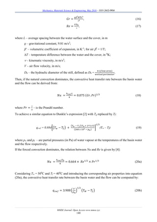 Mechanics, Materials Science & Engineering, May 2016 – ISSN 2412-5954
MMSE Journal. Open Access www.mmse.xyz
140
𝐺𝑟 =
𝑔′
ΔTL3
2
, (16)
𝑅𝑒 =
𝑉𝐷ℎ

, (17)
where L – average spacing between the water surface and the cover, in m
g – gravitational constant, 9.81 m/s2
;
β’ – volumetric coefficient of expansion, in K-1
; for air ′
= 1/T;
∆T – temperature difference between the water and the cover, in 0
K;
 – kinematic viscosity, in m/s2
;
V – air flow velocity, in m/s;
Dh – the hydraulic diameter of the still, defined as Dh =
4∗(𝑓𝑙𝑜𝑤 𝑎𝑟𝑒𝑎)
𝑤𝑒𝑡𝑡𝑒𝑑 𝑝𝑒𝑟𝑖𝑚𝑒𝑡𝑒𝑟
.
Then, if the natural convection dominates, the convective heat transfer rate between the basin water
and the flow can be derived from:
𝑁𝑢 =
ℎ 𝑐𝑤𝑓 𝐿
𝑘
= 0.075 (𝐺𝑟. 𝑃𝑟)1/3
(18)
where 𝑃𝑟 =


– is the Prandtl number.
To achieve a similar equation to Dunkle’s expression [2] with Tg replaced by Tf:
qcwf = 0.884[(𝑇 𝑤 − 𝑇𝑓) +
(𝑇 𝑤 − 𝑇 𝑓)(𝑇 𝑤+ 273.15)
(268 𝑥 103 − 𝑝 𝑤)
]
1/3
(Tw – Tf) (19)
where pw and pf – are partial pressures (in Pa) of water vapour at the temperatures of the basin water
and the flow respectively.
If the forced convection dominates, the relation between Nu and Re is given by [4]:
𝑁𝑢 =
ℎ 𝑐𝑤𝑓 𝐷ℎ
𝑘
= 0.664 × 𝑅𝑒1/2
× 𝑃𝑟1/3
(20a)
Considering Tw = 500
C and Tf = 400
C and introducing the corresponding air properties into equation
(20a), the convective heat transfer rate between the basin water and the flow can be computed by:
𝑞 𝑐𝑤𝑓 = 3.908 (
𝑉
𝐷ℎ
)
1/2
(𝑇 𝑊 − 𝑇𝑓) (20b)
 