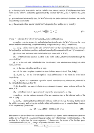 Mechanics, Materials Science & Engineering, May 2016 – ISSN 2412-5954
MMSE Journal. Open Access www.mmse.xyz
141
qew is the evaporative heat transfer and the radiative heat transfer rates (in W/m2
) between the basin
water and the air flow, and can be approximately by equation (5) with Tg and pg replaced by Tf and
pr.
qrw is the radiative heat transfer rates (in W/m2
) between the basin water and the cover, and can be
calculated by equation (6).
qcfg is the convective heat transfer rate (W/m2
) between the flow and the cover given by:
𝑞 𝑐𝑓𝑔 = 2.785 (
𝑉0.8
𝐿 𝑠
0.2 ) (𝑇𝑓 − 𝑇𝑔) (21)
Where V – is the air flow velocity (m/sec) and Ls is the still length (m);
qca and qra – are the convective and radiative heat transfer rates (in W/m2
) between the cover
and the ambient surroundings, computed from by using equations (7) and (8) respectively;
qw-b and qb – are the heat transfer rates (in W/m2
) between the water and the basin and between
the basin and the ambient surroundings, and can be calculated from equation (9) and (10) respectively;
QT – is the total horizontal solar radiation incident on the still, in W/m2
;
Q’T –is the total solar radiation incident on the water surface, after transmittance through the
cover, in W/m2
;
Q”T – is the total solar radiation incident on the basin, after transmittance through the basin
water, in W/m2
;
mf – is the mass rate of the air flow, in kg/s;
mew – is the mass rate pf the evaporation from the basin water to the air flow, in kg/s;
 𝑔,  𝑤,and  𝑏 – are the solar absorptance values of the cover, of the water and of the basin
respectively;
Mg, Mw, Mf and Mb – are the heat capacities are unit area of the cover, of the water, of the air in
the still and of the basin, in J/m2 0
C;
Tg, Tw, Tf and Tb – are respectively the temperatures of the cover, water, air in the still and the
basin, in 0
C;
Hfg – is the latent heat of vaporisation of water at the temperature Tf, in J/kg.
win and wout – are the moisture contents of the air-vapour mixture at the inlet and outlet of the
still, in kg/kg.
hin and hout – are the enthalpies of the still inlet and outlet air, in J/kg. Assuming that the air in
the still is reasonably well mixed, the enthalpy of the still outlet hout can be calculated as a function
of the temperature Tf as follows:
hout = (Tf + wout  (2501 + 1.805Tf))103
(J/kg) (22)
The amount of the distillate water collected inside the still will depend on the temperatures of the air
and the cover. Water will condense on the cover surface only when the dew point temperature of the
air flow, Tfd, is higher than the cover temperature, Tg. In this case, the amount of the distillate water
collected from the cover, mew-g (in kg/s.m2
) can be calculated from:
 