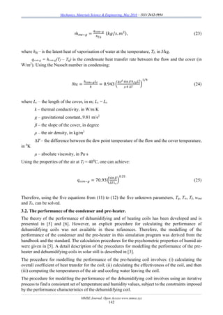 Mechanics, Materials Science & Engineering, May 2016 – ISSN 2412-5954
MMSE Journal. Open Access www.mmse.xyz
142
𝑚̇ 𝑒𝑤−𝑔 =
𝑞 𝑐𝑜𝑛−𝑔
ℎ 𝑓𝑔
(𝑘𝑔/𝑠. 𝑚2), (23)
where hfg – is the latent heat of vaporisation of water at the temperature, Tf, in J/kg.
qcon-g = hcon-g(Tf – Tg) is the condensate heat transfer rate between the flow and the cover (in
W/m2
). Using the Nusselt number in condensing:
𝑁𝑢 =
ℎ 𝑐𝑜𝑛−𝑔 𝐿 𝑐
𝑘
= 0.943 (
𝑔2 sin  ℎ 𝑓𝑔 𝐿 𝑐
3
 𝑘 ∆𝑇
)
1/4
(24)
where Lc – the length of the cover, in m; Lc = Ls
k – thermal conductivity, in W/m K
g – gravitational constant, 9.81 m/s2
β – the slope of the cover, in degree
ρ – the air density, in kg/m3
∆T – the difference between the dew point temperature of the flow and the cover temperature,
in 0
K
μ – absolute viscosity, in Pa·s
Using the properties of the air at Tf = 400
C, one can achieve:
𝑞 𝑐𝑜𝑛−𝑔 = 70.93 (
sin 𝛽
∆𝑇𝐿 𝑐
)
0.25
(25)
Therefore, using the five equations from (11) to (12) the five unknown parameters, Tg, Tw, Tf, wout
and Tb, can be solved.
3.2. The performance of the condenser and pre-heater.
The theory of the performance of dehumidifying and of heating coils has been developed and is
presented in [5] and [6]. However, an explicit procedure for calculating the performance of
dehumidifying coils was not available in these references. Therefore, the modelling of the
performance of the condenser and the pre-heater in this simulation program was derived from the
handbook and the standard. The calculation procedures for the psychometric properties of humid air
were given in [5]. A detail description of the procedures for modelling the performance of the pre-
heater and dehumidifying coils in solar still is described in [3].
The procedure for modelling the performance of the pre-heating coil involves: (i) calculating the
overall coefficient of heat transfer for the coil; (ii) calculating the effectiveness of the coil, and then
(iii) computing the temperatures of the air and cooling water leaving the coil.
The procedure for modelling the performance of the dehumidifying coil involves using an iterative
process to find a consistent set of temperature and humidity values, subject to the constraints imposed
by the performance characteristics of the dehumidifying coil.
 