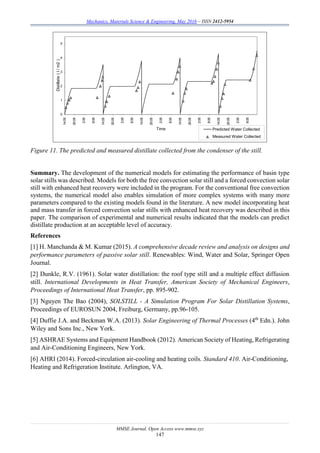Mechanics, Materials Science & Engineering, May 2016 – ISSN 2412-5954
MMSE Journal. Open Access www.mmse.xyz
147
Figure 11. The predicted and measured distillate collected from the condenser of the still.
Summary. The development of the numerical models for estimating the performance of basin type
solar stills was described. Models for both the free convection solar still and a forced convection solar
still with enhanced heat recovery were included in the program. For the conventional free convection
systems, the numerical model also enables simulation of more complex systems with many more
parameters compared to the existing models found in the literature. A new model incorporating heat
and mass transfer in forced convection solar stills with enhanced heat recovery was described in this
paper. The comparison of experimental and numerical results indicated that the models can predict
distillate production at an acceptable level of accuracy.
References
[1] H. Manchanda & M. Kumar (2015). A comprehensive decade review and analysis on designs and
performance parameters of passive solar still. Renewables: Wind, Water and Solar, Springer Open
Journal.
[2] Dunkle, R.V. (1961). Solar water distillation: the roof type still and a multiple effect diffusion
still. International Developments in Heat Transfer, American Society of Mechanical Engineers,
Proceedings of International Heat Transfer, pp. 895-902.
[3] Nguyen The Bao (2004), SOLSTILL - A Simulation Program For Solar Distillation Systems,
Proceedings of EUROSUN 2004, Freiburg, Germany, pp.96-105.
[4] Duffie J.A. and Beckman W.A. (2013). Solar Engineering of Thermal Processes (4th
Edn.). John
Wiley and Sons Inc., New York.
[5] ASHRAE Systems and Equipment Handbook (2012). American Society of Heating, Refrigerating
and Air-Conditioning Engineers, New York.
[6] AHRI (2014). Forced-circulation air-cooling and heating coils. Standard 410. Air-Conditioning,
Heating and Refrigeration Institute. Arlington, VA.
0
1
2
3
4
5
14:05
20:05
2:05
8:05
14:05
20:05
2:05
8:05
14:05
20:05
2:05
8:05
14:05
20:05
2:05
8:05
14:05
20:05
2:05
8:05
Time
Distillate(l/m2)
Predicted Water Collected
Measured Water Collected
 
