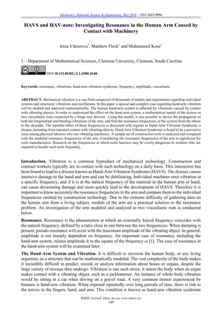 Mechanics, Materials Science & Engineering, May 2016 – ISSN 2412-5954
MMSE Journal. Open Access www.mmse.xyz
149
HAVS and HAV-nots: Investigating Resonance in the Human Arm Caused by
Contact with Machinery
Irina Viktorova1
, Matthew Fleck1
and Muhammed Kose1
1 – Department of Mathematical Sciences, Clemson University, Clemson, South Carolina
DOI 10.13140/RG.2.1.4580.2648
Keywords: resonance, vibrations, hand-arm vibration syndrome, frequency, amplitude, viscoelastic
ABSTRACT. Mechanical vibration is a vast field composed of thousands of studies and experiments regarding individual
systems and structures' vibrations and oscillations. In this paper a special and complex case regarding hand-arm vibration
will be studied and analyzed mathematically. The human hand-arm system is affected by vibrations caused by contact
with vibrating objects. In order to understand the effect on the hand-arm system, a mathematical model of the system as
two viscoelastic rods connected by a hinge was derived. Using this model, it was possible to derive the propagation of
both the longitudinal and bending vibrations of the arm, and find the resonance frequencies of the system from the elbow
to the shoulder. The harmful effect of these frequencies is discussed with regards to Hand-Arm Vibration Syndrome, a
disease stemming from repeated contact with vibrating objects. Hand-Arm Vibration Syndrome is found to be a pervasive
issue among physical laborers who use vibrating machinery. A sample set of construction tools is analyzed and compared
with the modeled resonance frequencies of the arm. Considering the resonance frequencies of the arm is significant for
tools manufacturers. Research on the frequencies at which tools function may be overly dangerous to workers who are
required to handle such tools frequently.
Introduction. Vibration is a common byproduct of mechanical technology. Construction and
contract workers typically are in contact with such technology on a daily basis. This interaction has
been found to lead to a disease known as Hand-Arm Vibration Syndrome (HAVS). The disease causes
intensive damage to the hand and arm and can be debilitating. Individual machines emit vibration at
a specific frequency, and if it is at the natural frequency of the material in the human arm or hand,
can cause devastating damage and more quickly lead to the development of HAVS. Therefore it is
important to know accurately the resonance frequencies in the arm and compare them to the individual
frequencies emitted by construction technology. Due to the extreme difficulty of gathering data on
the human arm from a living subject, models of the arm are a practical solution to the resonance
problem. An investigation of the arm modeled and analyzed as two viscoelastic rods is conducted
below.
Resonance. Resonance is the phenomenon at which an externally forced frequency coincides with
the natural frequency, defined by a ratio close to one between the two frequencies. When damping is
present, pseudo resonance will occur with the maximum amplitude of the vibrating object. In general,
amplitude is not linearly dependent on frequency. An important case of resonance, including the
hand-arm system, relates amplitude 𝐴 to the square of the frequency 𝜔 [1]. The case of resonance in
the hand-arm system will be examined later.
The Hand-Arm System and Vibration. It is difficult to envision the human body, or any living
organism, as a structure that can be mathematically modeled. The vast complexity of the body makes
it incredibly difficult to predict, record, or analyze information about bones or organs, despite the
large variety of stresses they undergo. Vibration is one such stress; it enters the body when an organ
makes contact with a vibrating object, such as a jackhammer. An instance of whole body vibration
would be sitting in a car when driving on a gravel road. A very common tremor experienced by
humans is hand-arm vibration. When exposed repeatedly over long periods of time, there is risk to
the nerves in the fingers, hand, and arm. This condition is known as hand-arm vibration syndrome
 