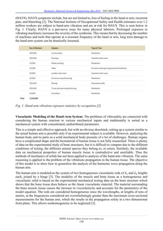 Mechanics, Materials Science & Engineering, May 2016 – ISSN 2412-5954
MMSE Journal. Open Access www.mmse.xyz
150
(HAVS). HAVS symptoms include, but are not limited to, loss of feeling in the hand or arm, recurrent
pain, and blanching [2]. The National Institute of Occupational Safety and Health estimates over 1.2
million workers are subject to hand-arm vibration and are at risk for HAVS. This is seen below in
Fig. 1. Clearly, HAVS is a pervasive issue for many physical laborers. Prolonged exposure to
vibrating machinery increases the severity of the syndrome. This means that by decreasing the number
of machines and tools that operate at a resonant frequency of the hand or arm, long term damage to
the hand-arm system can be drastically lessened.
Fig. 1. Hand-arm vibration exposure statistics by occupation [2]
Viscoelastic Modeling of the Hand-Arm System: The problems of vibrosafety are connected with
considering the human reaction to various mechanical inputs and traditionally is sorted as a
mechanical system with concentrated, undistributed parameters.
This is a simple and effective approach, but with an obvious drawback; setting up a system similar to
the actual human arm is possible only if an experimental subject is available. However, analyzing the
human body and its parts as a solid mechanical body presents of a lot of challenges. Human organs
have a complicated shape and the biomaterial of human tissue is not fully researched. There is plenty
of data on the experimental study of bone structures, but it is difficult to compare due to the different
conditions of testing, the different animal species they belong to, et cetera. Similarly, the available
data on mechanical properties of human muscle tissue is contradictive and unreliable. Thus the
methods of mechanics of solids has not been applied to analysis of the hand-arm vibration. The same
reasoning is applied to the problem of the vibrations propagation in the human tissue. The objective
of this model is to show how to generalize the analysis of the harmonic wave propagation along the
human arm.
The human arm is modeled as the system of two homogeneous viscoelastic rods of 𝜆1 and 𝜆2 lengths
each, joined by a hinge [3]. The modality of the muscle and bone tissue as a homogeneous and
viscoelastic solid is based on the experimental mechanical testing data on the bone structure which
shows that the bone tissue does behave as the linear viscoelastic material. The material surrounding
the bone muscle tissue causes the increase in viscoelasticity and accounts for the parameters of the
model equation. The rods are considered homogeneous since the wavelengths, at lengths of tens of
meters, at the frequencies considered are overwhelmingly greater than the maximum cross-sectional
measurements for the human arm, which the results in the propagation solely in a two dimensional
front plane. This allows nonhomogeneity to be neglected [3].
 