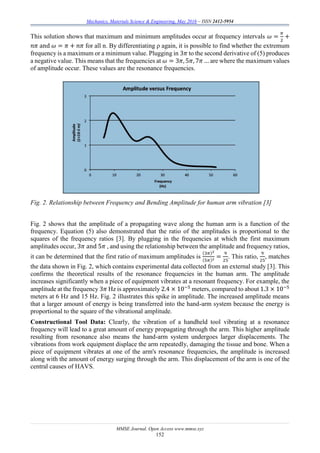 Mechanics, Materials Science & Engineering, May 2016 – ISSN 2412-5954
MMSE Journal. Open Access www.mmse.xyz
152
This solution shows that maximum and minimum amplitudes occur at frequency intervals 𝜔 =
𝜋
2
+
𝑛𝜋 and 𝜔 = 𝜋 + 𝑛𝜋 for all n. By differentiating ρ again, it is possible to find whether the extremum
frequency is a maximum or a minimum value. Plugging in 3𝜋 to the second derivative of (5) produces
a negative value. This means that the frequencies at 𝜔 = 3𝜋, 5𝜋, 7𝜋 … are where the maximum values
of amplitude occur. These values are the resonance frequencies.
Fig. 2. Relationship between Frequency and Bending Amplitude for human arm vibration [3]
Fig. 2 shows that the amplitude of a propagating wave along the human arm is a function of the
frequency. Equation (5) also demonstrated that the ratio of the amplitudes is proportional to the
squares of the frequency ratios [3]. By plugging in the frequencies at which the first maximum
amplitudes occur, 3𝜋 and 5𝜋 , and using the relationship between the amplitude and frequency ratios,
it can be determined that the first ratio of maximum amplitudes is
(3𝜋)2
(5𝜋)2 =
9
25
. This ratio,
9
25
, matches
the data shown in Fig. 2, which contains experimental data collected from an external study [3]. This
confirms the theoretical results of the resonance frequencies in the human arm. The amplitude
increases significantly when a piece of equipment vibrates at a resonant frequency. For example, the
amplitude at the frequency 3𝜋 Hz is approximately 2.4 × 10−5
meters, compared to about 1.3 × 10−5
meters at 6 Hz and 15 Hz. Fig. 2 illustrates this spike in amplitude. The increased amplitude means
that a larger amount of energy is being transferred into the hand-arm system because the energy is
proportional to the square of the vibrational amplitude.
Constructional Tool Data: Clearly, the vibration of a handheld tool vibrating at a resonance
frequency will lead to a great amount of energy propagating through the arm. This higher amplitude
resulting from resonance also means the hand-arm system undergoes larger displacements. The
vibrations from work equipment displace the arm repeatedly, damaging the tissue and bone. When a
piece of equipment vibrates at one of the arm's resonance frequencies, the amplitude is increased
along with the amount of energy surging through the arm. This displacement of the arm is one of the
central causes of HAVS.
 